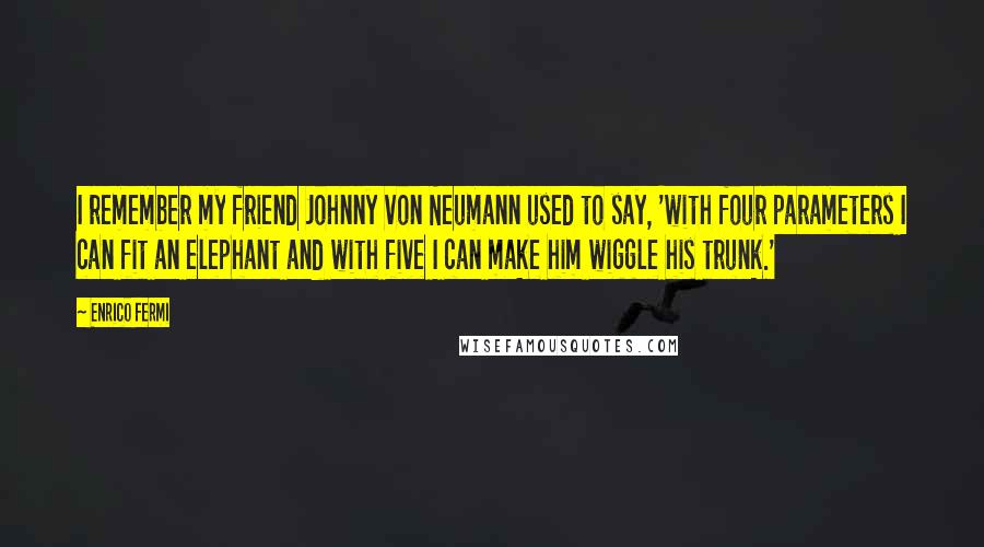 Enrico Fermi Quotes: I remember my friend Johnny von Neumann used to say, 'with four parameters I can fit an elephant and with five I can make him wiggle his trunk.'