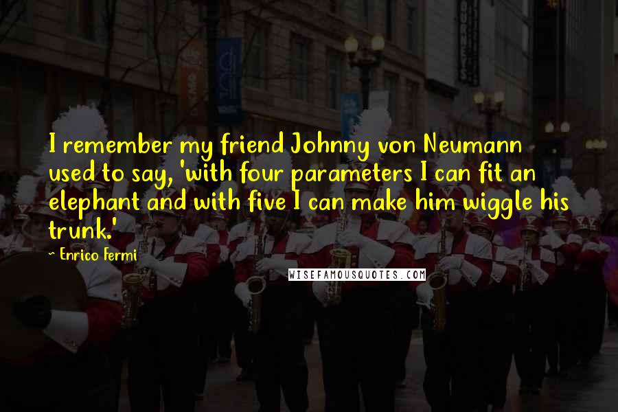 Enrico Fermi Quotes: I remember my friend Johnny von Neumann used to say, 'with four parameters I can fit an elephant and with five I can make him wiggle his trunk.'
