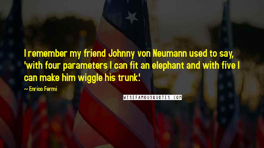 Enrico Fermi Quotes: I remember my friend Johnny von Neumann used to say, 'with four parameters I can fit an elephant and with five I can make him wiggle his trunk.'