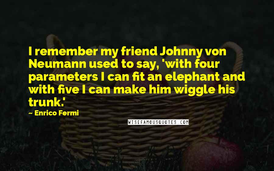 Enrico Fermi Quotes: I remember my friend Johnny von Neumann used to say, 'with four parameters I can fit an elephant and with five I can make him wiggle his trunk.'