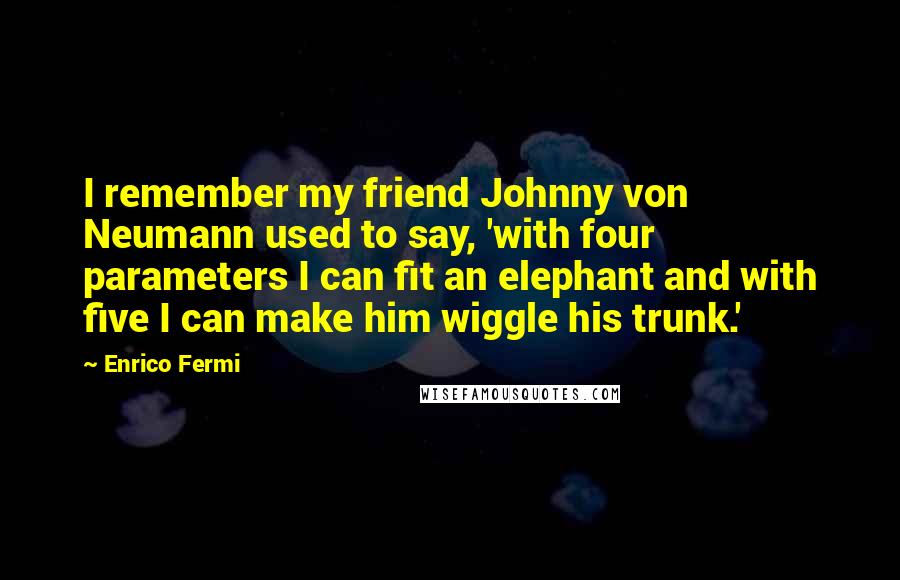 Enrico Fermi Quotes: I remember my friend Johnny von Neumann used to say, 'with four parameters I can fit an elephant and with five I can make him wiggle his trunk.'