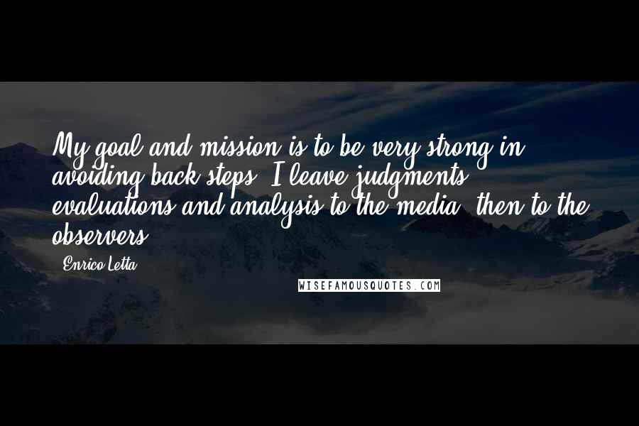 Enrico Letta Quotes: My goal and mission is to be very strong in avoiding back steps. I leave judgments, evaluations and analysis to the media, then to the observers.