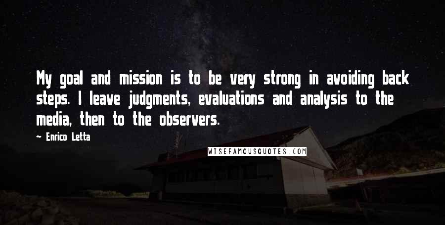 Enrico Letta Quotes: My goal and mission is to be very strong in avoiding back steps. I leave judgments, evaluations and analysis to the media, then to the observers.