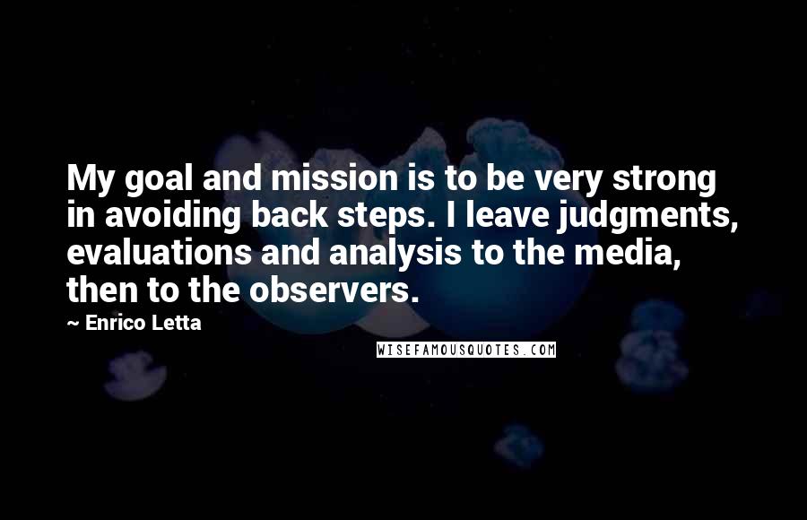 Enrico Letta Quotes: My goal and mission is to be very strong in avoiding back steps. I leave judgments, evaluations and analysis to the media, then to the observers.