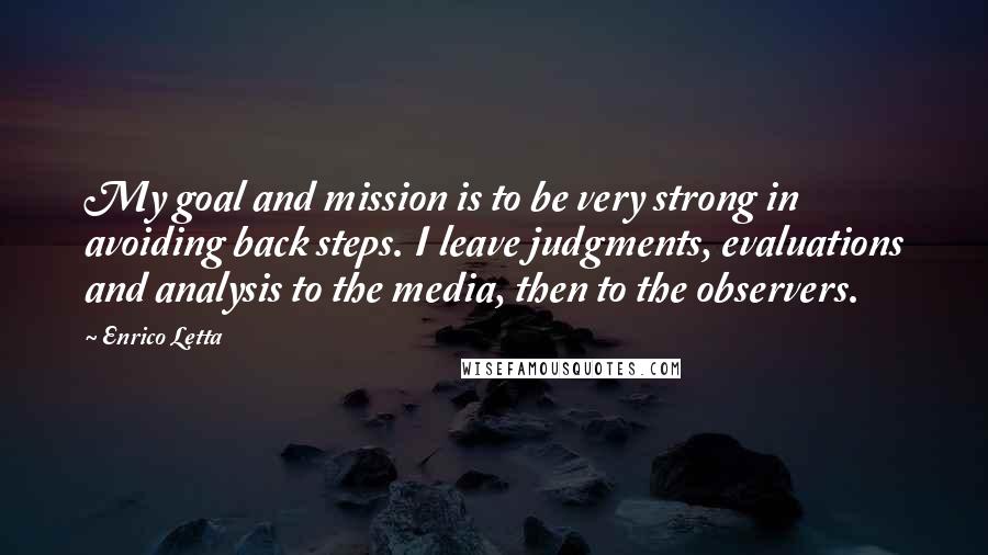 Enrico Letta Quotes: My goal and mission is to be very strong in avoiding back steps. I leave judgments, evaluations and analysis to the media, then to the observers.