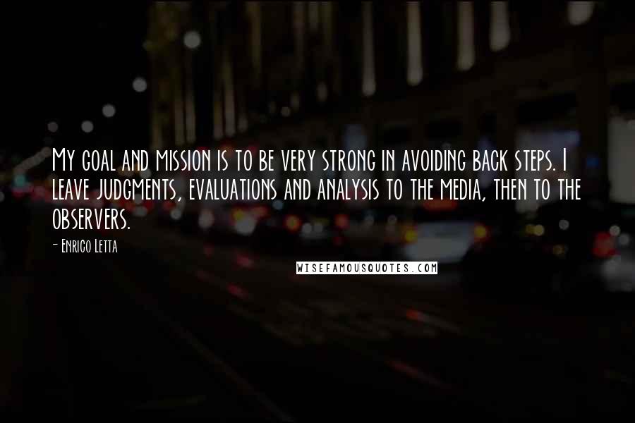 Enrico Letta Quotes: My goal and mission is to be very strong in avoiding back steps. I leave judgments, evaluations and analysis to the media, then to the observers.