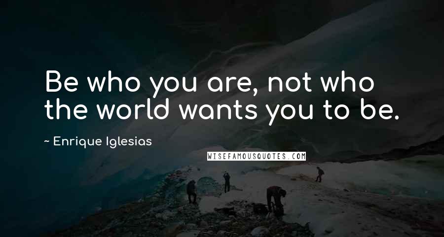 Enrique Iglesias Quotes: Be who you are, not who the world wants you to be.