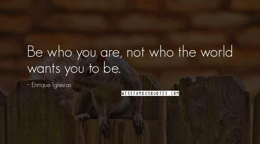 Enrique Iglesias Quotes: Be who you are, not who the world wants you to be.