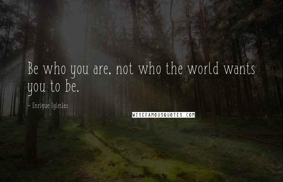 Enrique Iglesias Quotes: Be who you are, not who the world wants you to be.