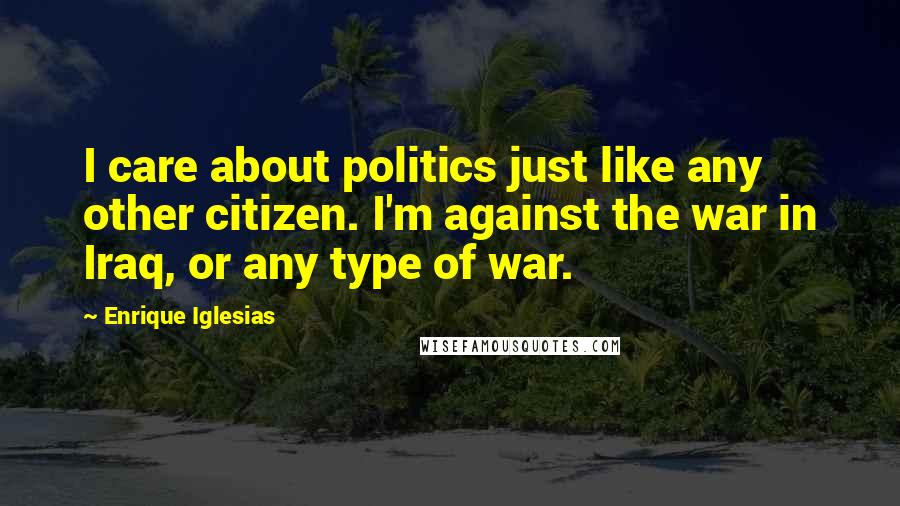 Enrique Iglesias Quotes: I care about politics just like any other citizen. I'm against the war in Iraq, or any type of war.