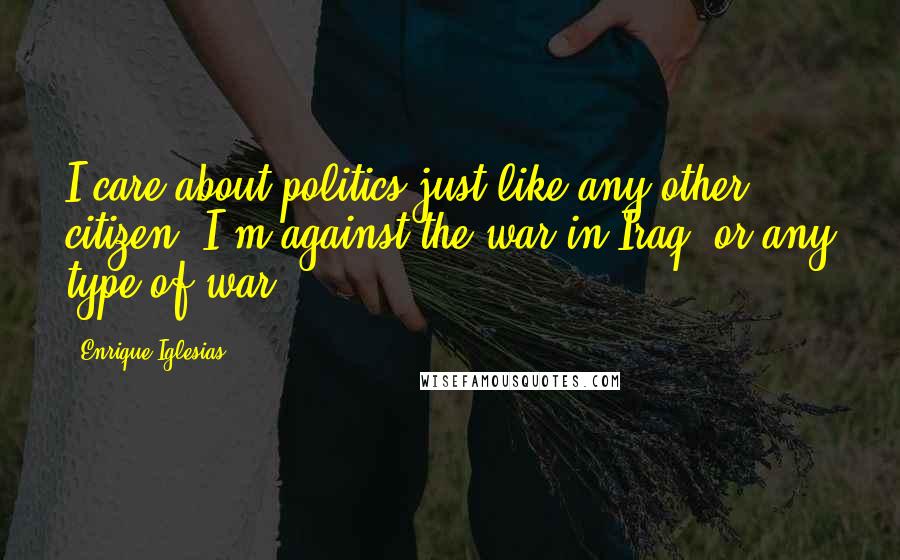 Enrique Iglesias Quotes: I care about politics just like any other citizen. I'm against the war in Iraq, or any type of war.
