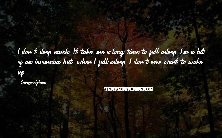 Enrique Iglesias Quotes: I don't sleep much. It takes me a long time to fall asleep. I'm a bit of an insomniac but, when I fall asleep, I don't ever want to wake up.