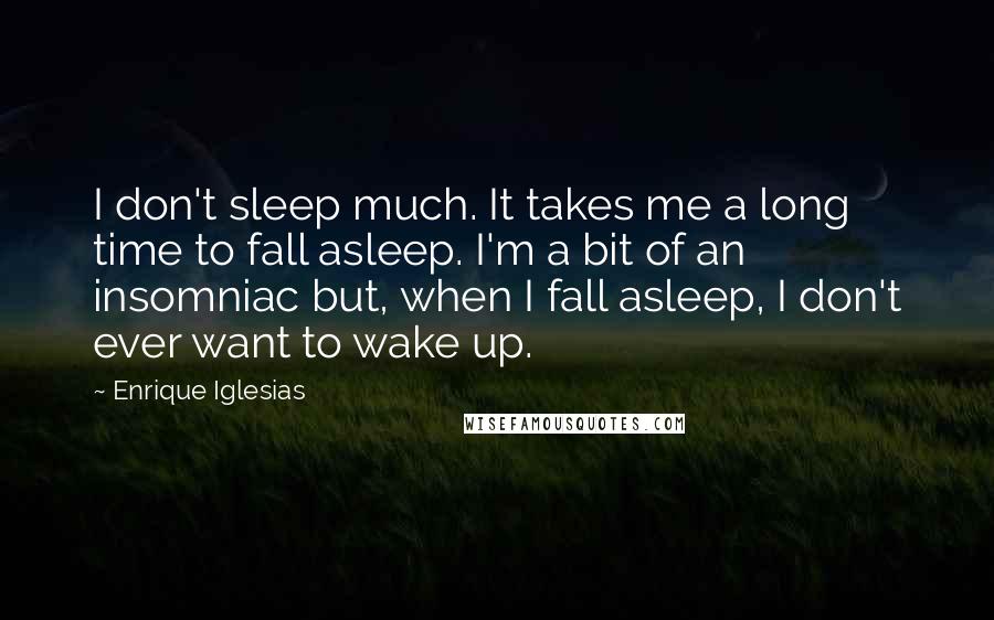 Enrique Iglesias Quotes: I don't sleep much. It takes me a long time to fall asleep. I'm a bit of an insomniac but, when I fall asleep, I don't ever want to wake up.
