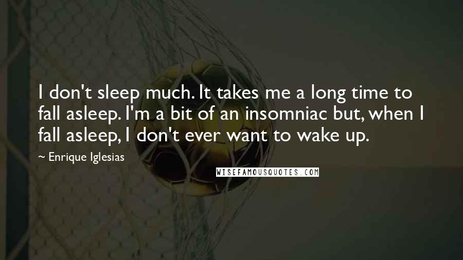 Enrique Iglesias Quotes: I don't sleep much. It takes me a long time to fall asleep. I'm a bit of an insomniac but, when I fall asleep, I don't ever want to wake up.