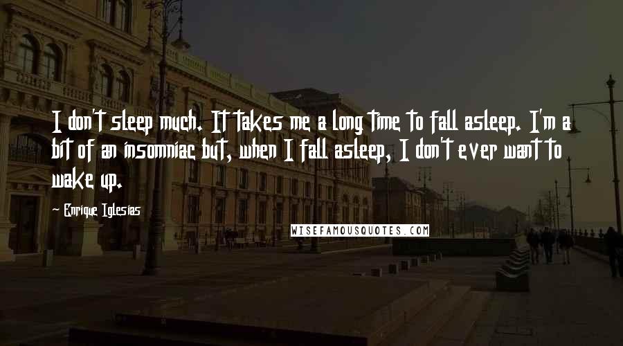 Enrique Iglesias Quotes: I don't sleep much. It takes me a long time to fall asleep. I'm a bit of an insomniac but, when I fall asleep, I don't ever want to wake up.