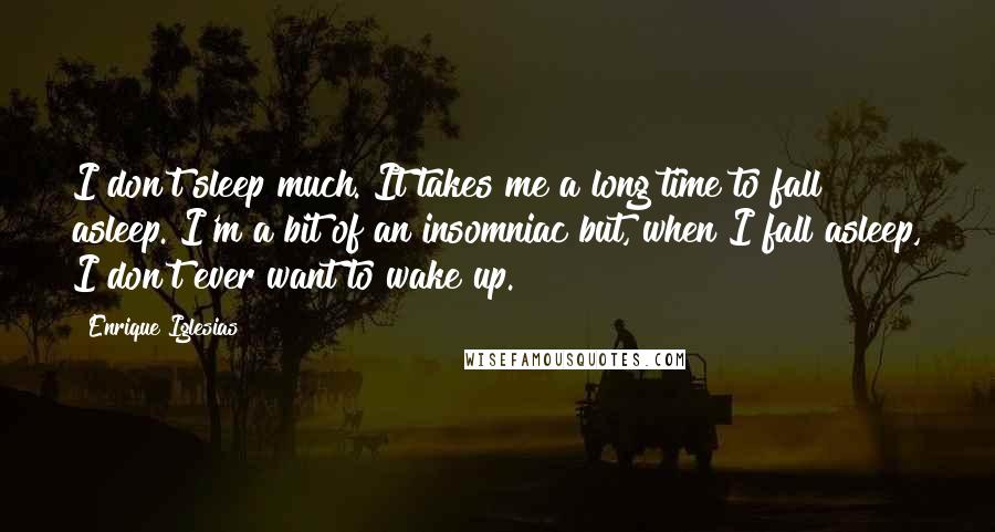 Enrique Iglesias Quotes: I don't sleep much. It takes me a long time to fall asleep. I'm a bit of an insomniac but, when I fall asleep, I don't ever want to wake up.