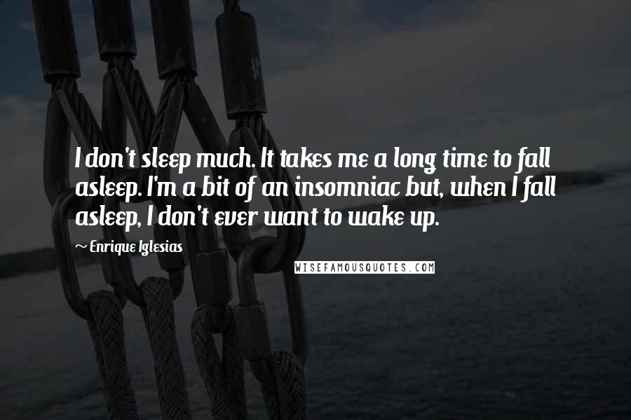 Enrique Iglesias Quotes: I don't sleep much. It takes me a long time to fall asleep. I'm a bit of an insomniac but, when I fall asleep, I don't ever want to wake up.