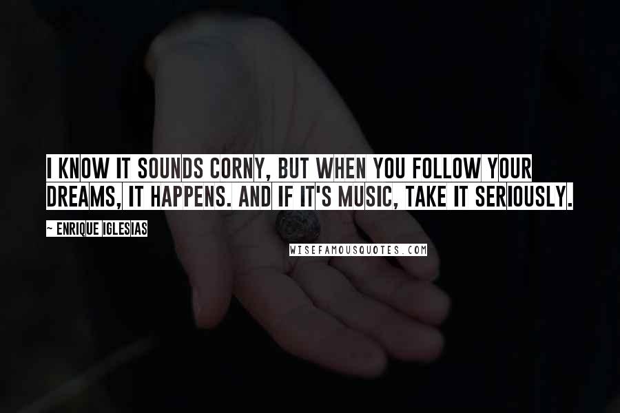 Enrique Iglesias Quotes: I know it sounds corny, but when you follow your dreams, it happens. And if it's music, take it seriously.