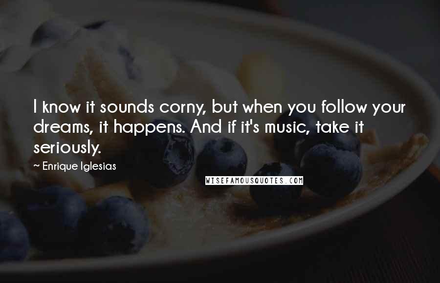 Enrique Iglesias Quotes: I know it sounds corny, but when you follow your dreams, it happens. And if it's music, take it seriously.