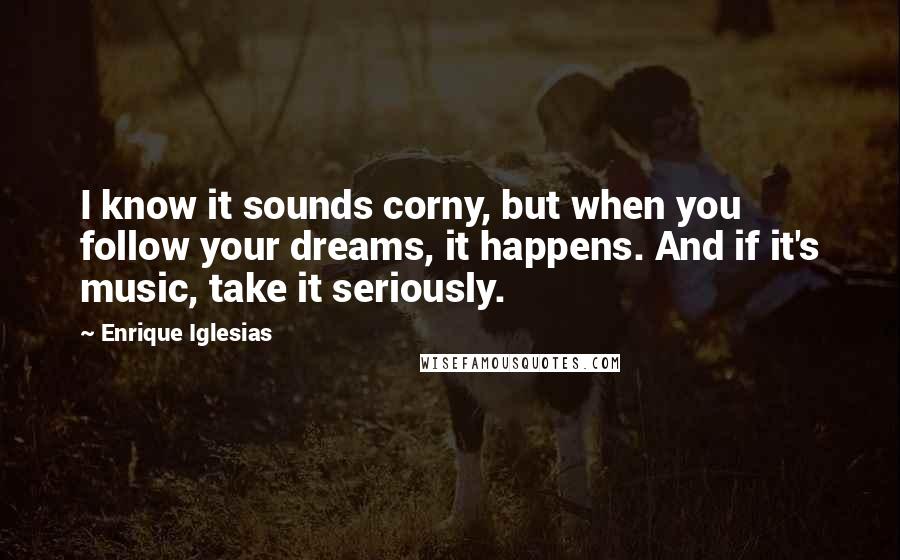 Enrique Iglesias Quotes: I know it sounds corny, but when you follow your dreams, it happens. And if it's music, take it seriously.