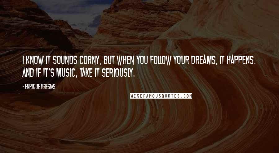 Enrique Iglesias Quotes: I know it sounds corny, but when you follow your dreams, it happens. And if it's music, take it seriously.