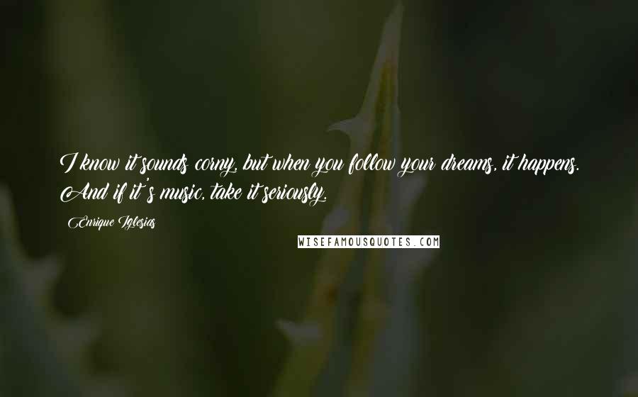 Enrique Iglesias Quotes: I know it sounds corny, but when you follow your dreams, it happens. And if it's music, take it seriously.