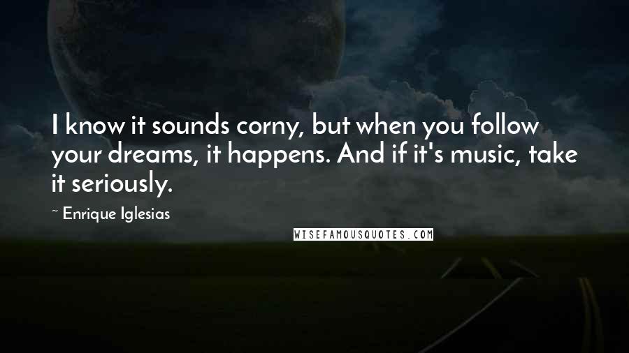 Enrique Iglesias Quotes: I know it sounds corny, but when you follow your dreams, it happens. And if it's music, take it seriously.