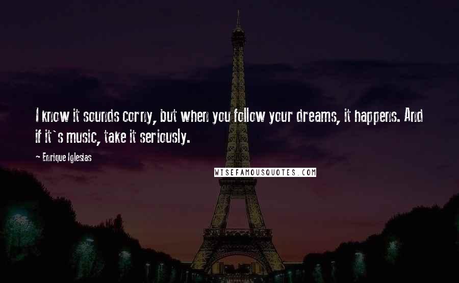 Enrique Iglesias Quotes: I know it sounds corny, but when you follow your dreams, it happens. And if it's music, take it seriously.