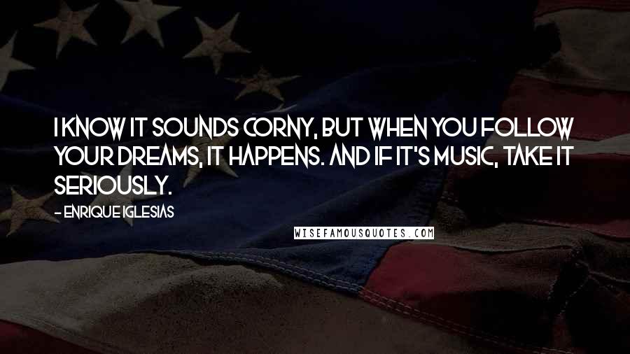 Enrique Iglesias Quotes: I know it sounds corny, but when you follow your dreams, it happens. And if it's music, take it seriously.