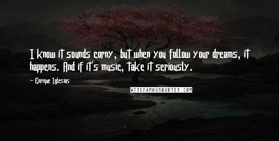Enrique Iglesias Quotes: I know it sounds corny, but when you follow your dreams, it happens. And if it's music, take it seriously.