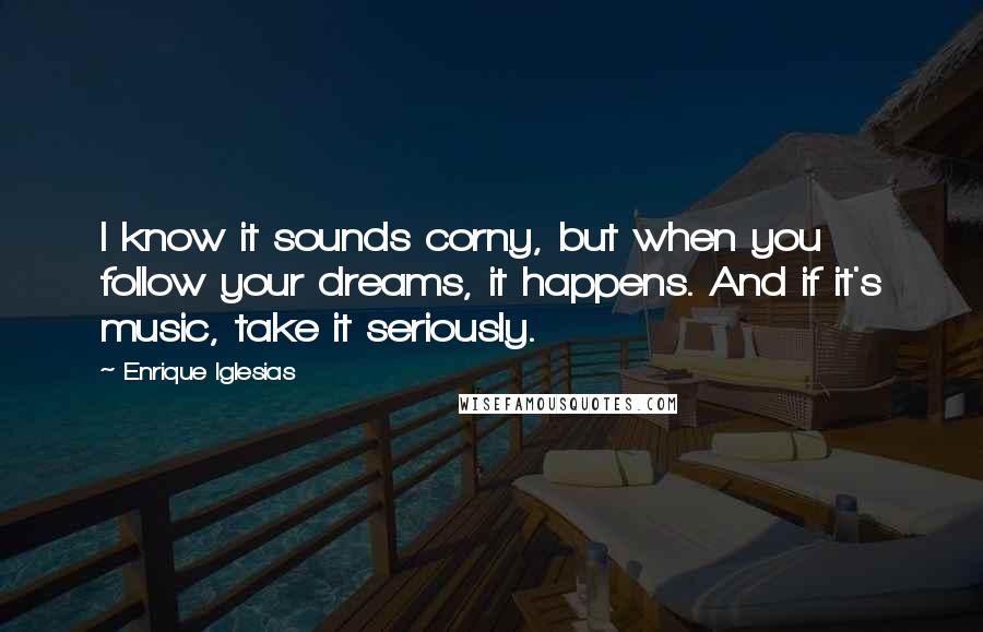 Enrique Iglesias Quotes: I know it sounds corny, but when you follow your dreams, it happens. And if it's music, take it seriously.