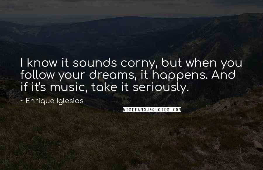 Enrique Iglesias Quotes: I know it sounds corny, but when you follow your dreams, it happens. And if it's music, take it seriously.
