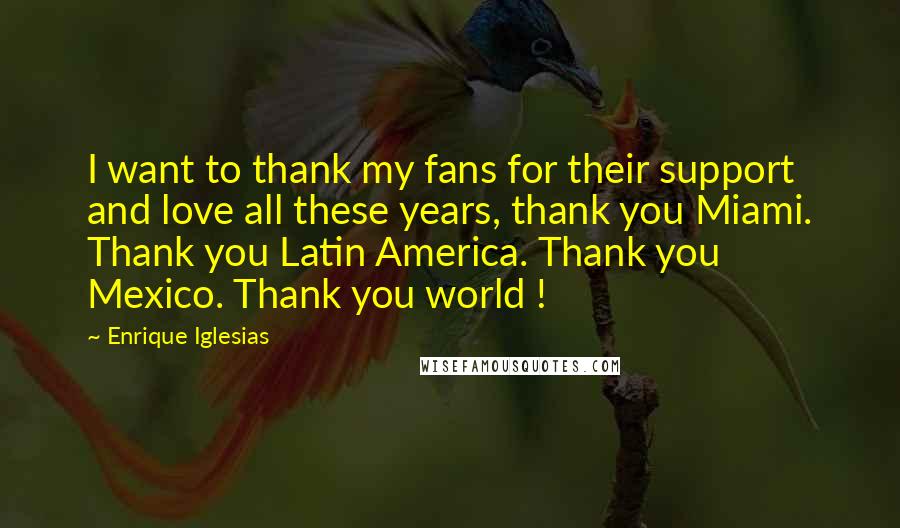 Enrique Iglesias Quotes: I want to thank my fans for their support and love all these years, thank you Miami. Thank you Latin America. Thank you Mexico. Thank you world !