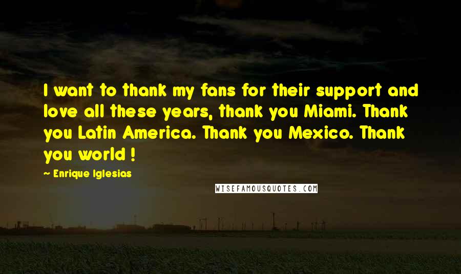 Enrique Iglesias Quotes: I want to thank my fans for their support and love all these years, thank you Miami. Thank you Latin America. Thank you Mexico. Thank you world !