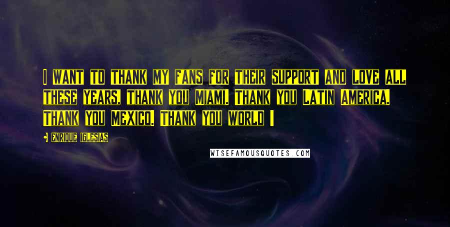 Enrique Iglesias Quotes: I want to thank my fans for their support and love all these years, thank you Miami. Thank you Latin America. Thank you Mexico. Thank you world !