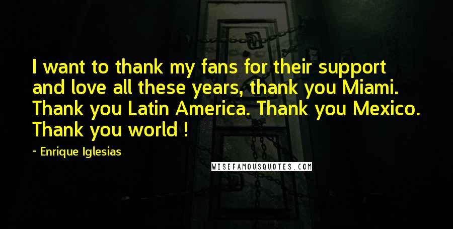 Enrique Iglesias Quotes: I want to thank my fans for their support and love all these years, thank you Miami. Thank you Latin America. Thank you Mexico. Thank you world !