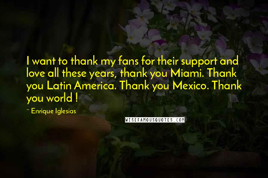 Enrique Iglesias Quotes: I want to thank my fans for their support and love all these years, thank you Miami. Thank you Latin America. Thank you Mexico. Thank you world !