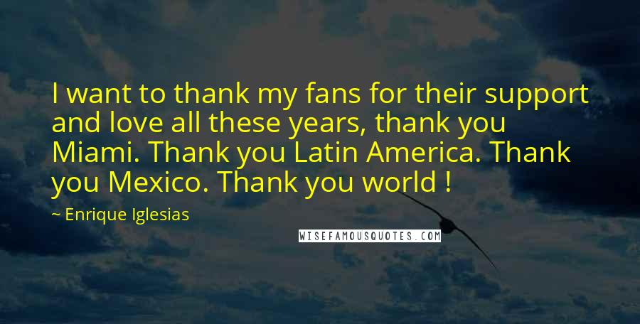 Enrique Iglesias Quotes: I want to thank my fans for their support and love all these years, thank you Miami. Thank you Latin America. Thank you Mexico. Thank you world !