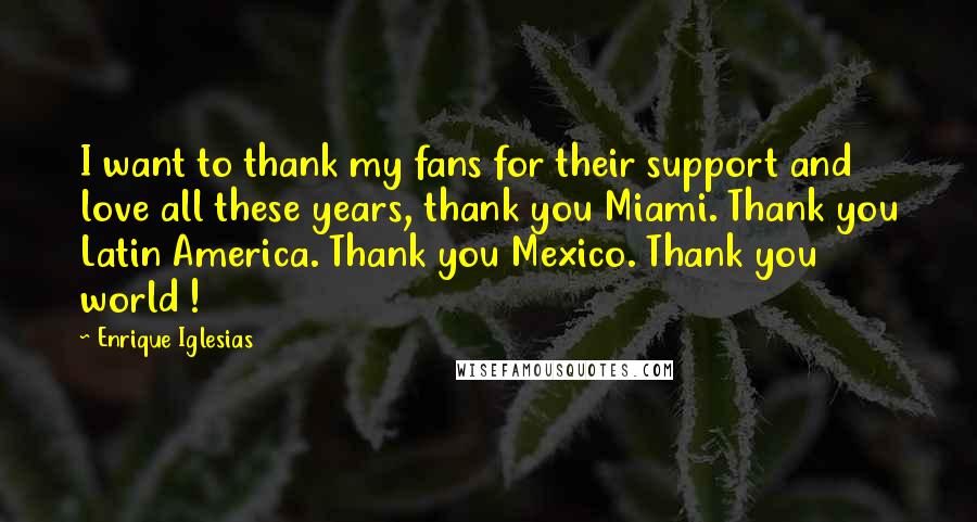 Enrique Iglesias Quotes: I want to thank my fans for their support and love all these years, thank you Miami. Thank you Latin America. Thank you Mexico. Thank you world !