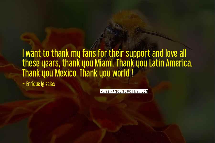 Enrique Iglesias Quotes: I want to thank my fans for their support and love all these years, thank you Miami. Thank you Latin America. Thank you Mexico. Thank you world !