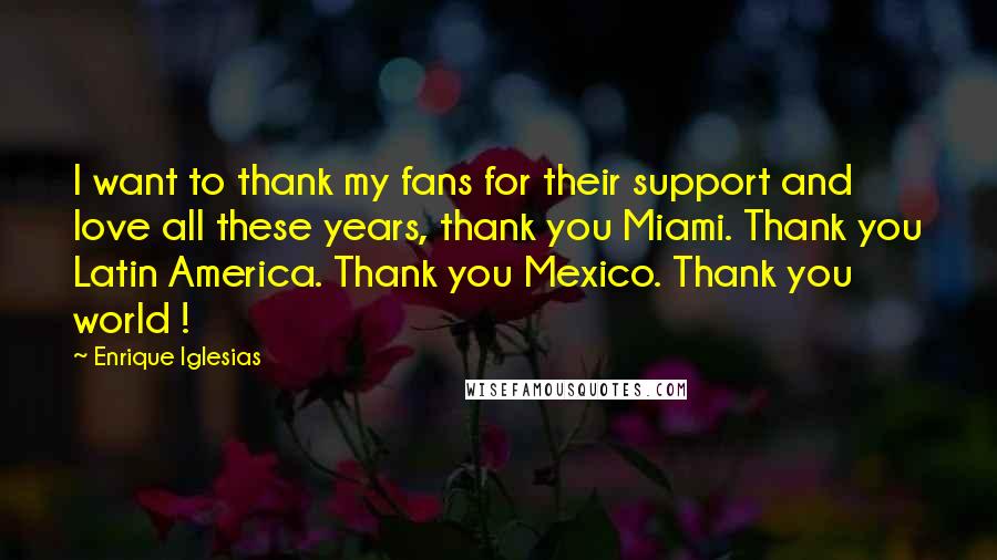 Enrique Iglesias Quotes: I want to thank my fans for their support and love all these years, thank you Miami. Thank you Latin America. Thank you Mexico. Thank you world !