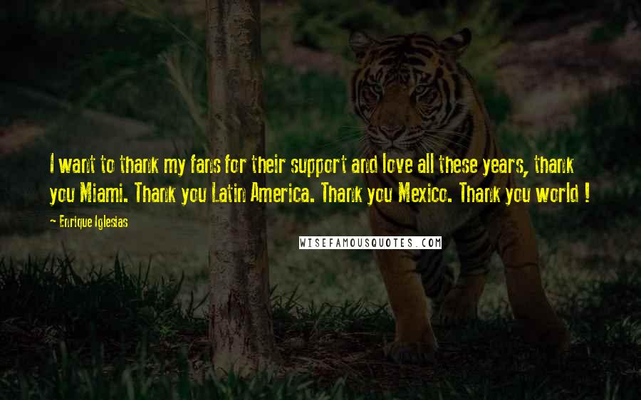 Enrique Iglesias Quotes: I want to thank my fans for their support and love all these years, thank you Miami. Thank you Latin America. Thank you Mexico. Thank you world !