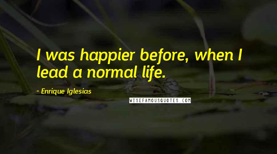 Enrique Iglesias Quotes: I was happier before, when I lead a normal life.