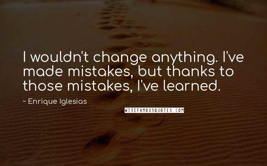 Enrique Iglesias Quotes: I wouldn't change anything. I've made mistakes, but thanks to those mistakes, I've learned.