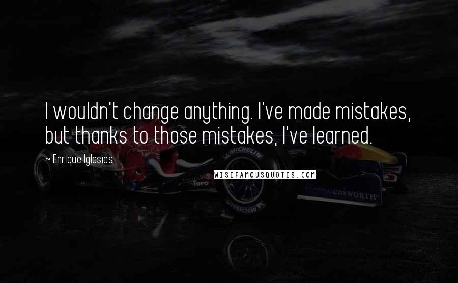 Enrique Iglesias Quotes: I wouldn't change anything. I've made mistakes, but thanks to those mistakes, I've learned.