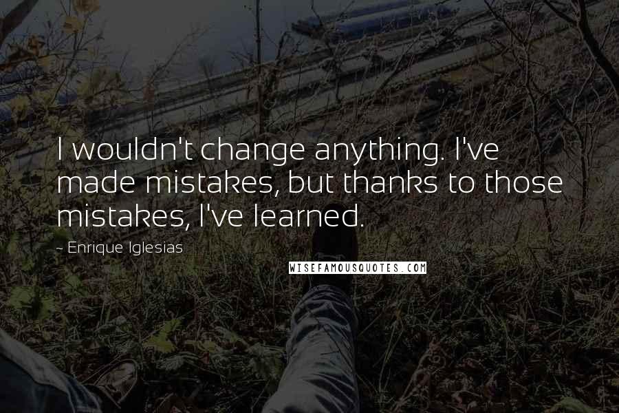 Enrique Iglesias Quotes: I wouldn't change anything. I've made mistakes, but thanks to those mistakes, I've learned.