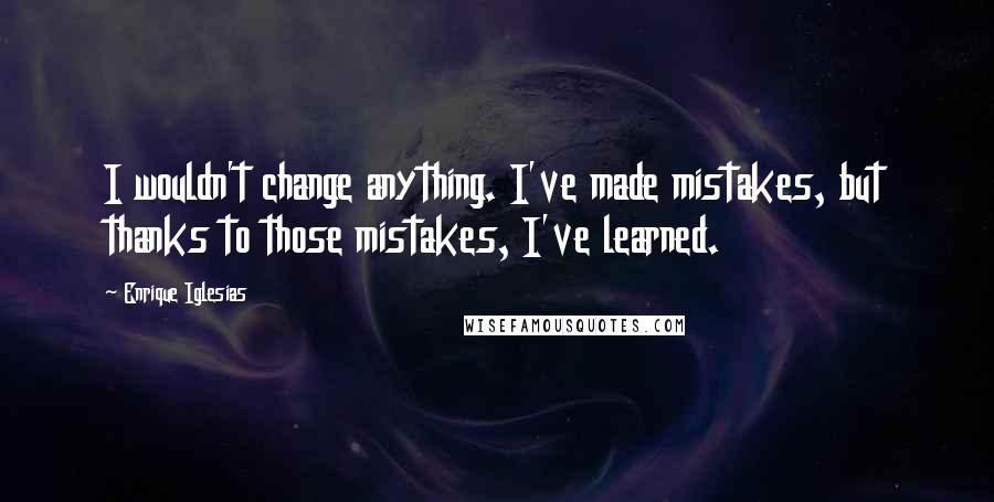 Enrique Iglesias Quotes: I wouldn't change anything. I've made mistakes, but thanks to those mistakes, I've learned.