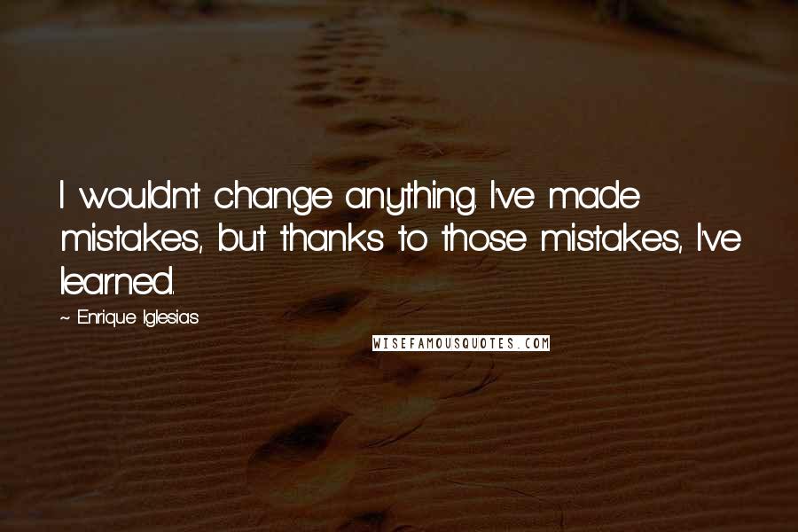 Enrique Iglesias Quotes: I wouldn't change anything. I've made mistakes, but thanks to those mistakes, I've learned.