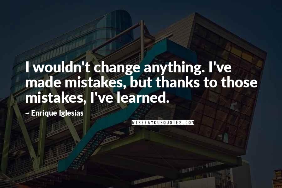 Enrique Iglesias Quotes: I wouldn't change anything. I've made mistakes, but thanks to those mistakes, I've learned.