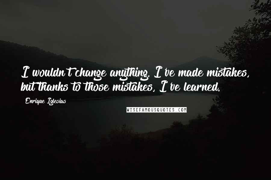 Enrique Iglesias Quotes: I wouldn't change anything. I've made mistakes, but thanks to those mistakes, I've learned.